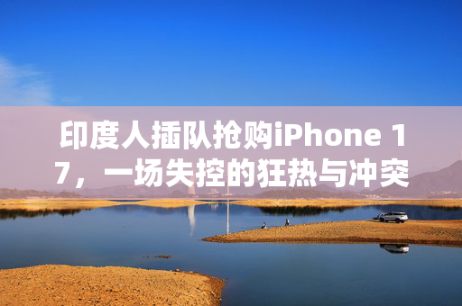 印度人插队抢购iPhone 17，一场失控的狂热与冲突