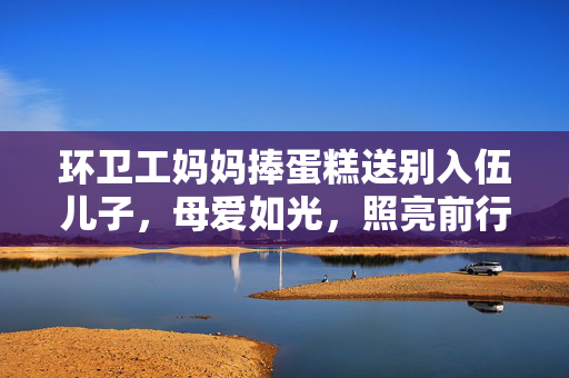 环卫工妈妈捧蛋糕送别入伍儿子，母爱如光，照亮前行的路