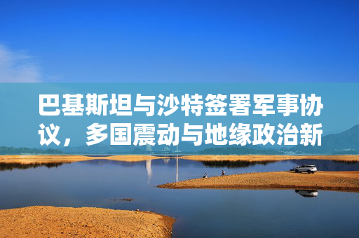 巴基斯坦与沙特签署军事协议，多国震动与地缘政治新格局的浮现