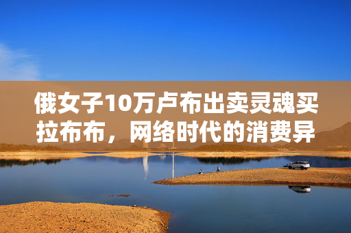 俄女子10万卢布出卖灵魂买拉布布，网络时代的消费异化与心理困境