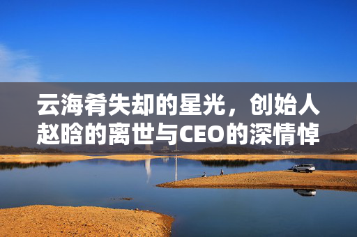 云海肴失却的星光，创始人赵晗的离世与CEO的深情悼念