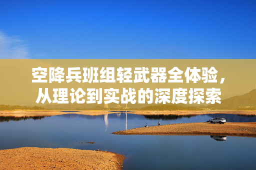 空降兵班组轻武器全体验，从理论到实战的深度探索