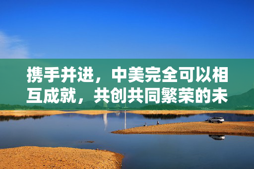 携手并进，中美完全可以相互成就，共创共同繁荣的未来
