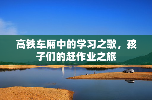 高铁车厢中的学习之歌，孩子们的赶作业之旅