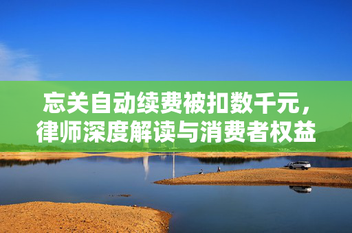 忘关自动续费被扣数千元，律师深度解读与消费者权益保护