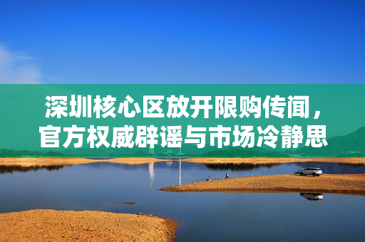 深圳核心区放开限购传闻，官方权威辟谣与市场冷静思考