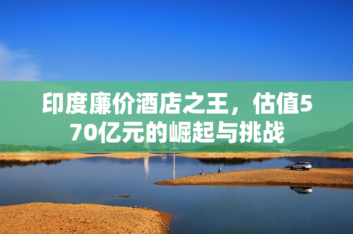 印度廉价酒店之王，估值570亿元的崛起与挑战
