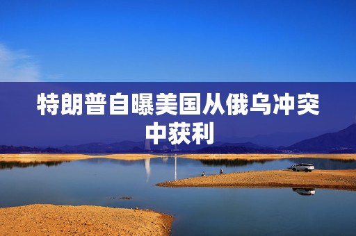 特朗普自曝美国从俄乌冲突中获利