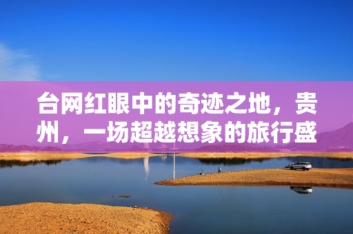 台网红眼中的奇迹之地，贵州，一场超越想象的旅行盛宴