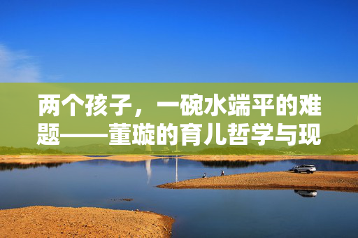 两个孩子，一碗水端平的难题——董璇的育儿哲学与现代家庭平衡艺术