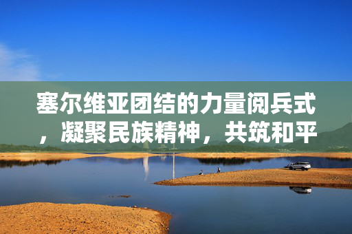 塞尔维亚团结的力量阅兵式，凝聚民族精神，共筑和平未来