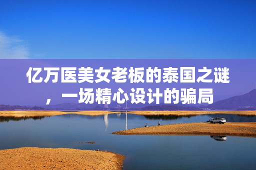 亿万医美女老板的泰国之谜，一场精心设计的骗局