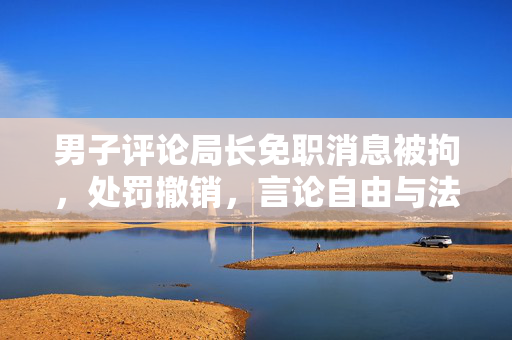 男子评论局长免职消息被拘，处罚撤销，言论自由与法治的平衡