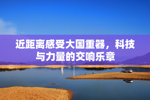 近距离感受大国重器，科技与力量的交响乐章