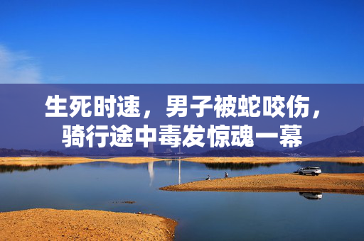 生死时速，男子被蛇咬伤，骑行途中毒发惊魂一幕