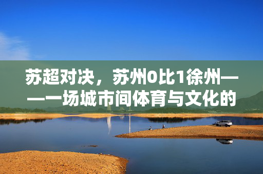 苏超对决，苏州0比1徐州——一场城市间体育与文化的较量