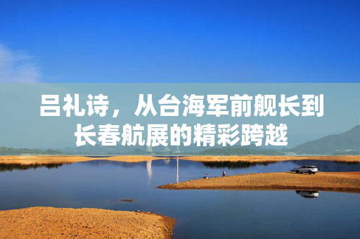 吕礼诗，从台海军前舰长到长春航展的精彩跨越