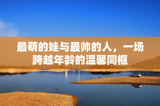最萌的娃与最帅的人，一场跨越年龄的温馨同框