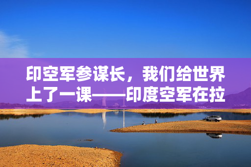 印空军参谋长，我们给世界上了一课——印度空军在拉贾斯坦演习中的震撼表现