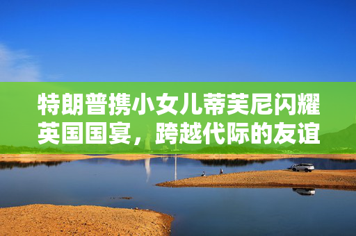特朗普携小女儿蒂芙尼闪耀英国国宴，跨越代际的友谊与全球视野的交汇
