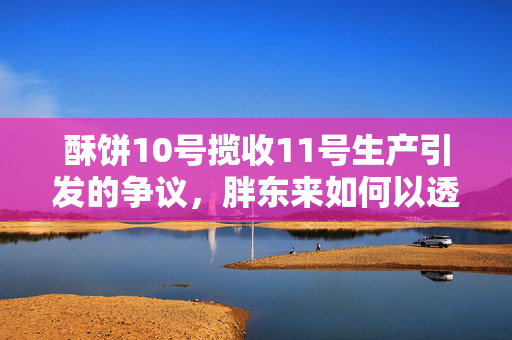 酥饼10号揽收11号生产引发的争议，胖东来如何以透明与诚信回应消费者关切