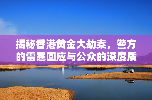揭秘香港黄金大劫案，警方的雷霆回应与公众的深度质疑