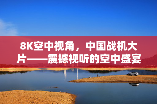 8K空中视角，中国战机大片——震撼视听的空中盛宴