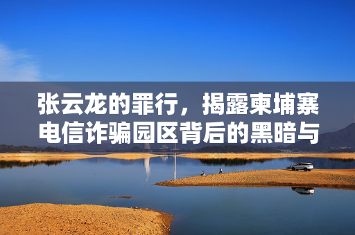 张云龙的罪行，揭露柬埔寨电信诈骗园区背后的黑暗与陷阱