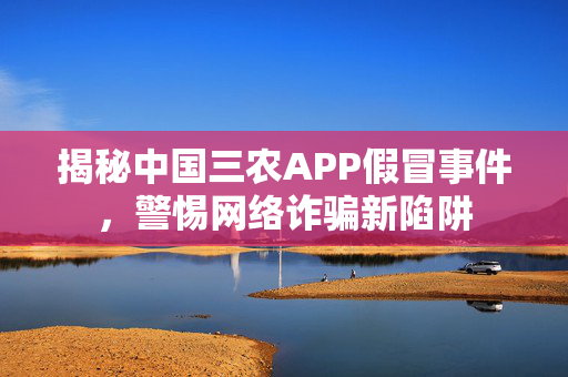 揭秘中国三农APP假冒事件，警惕网络诈骗新陷阱