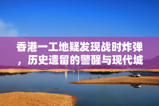 香港一工地疑发现战时炸弹，历史遗留的警醒与现代城市的挑战