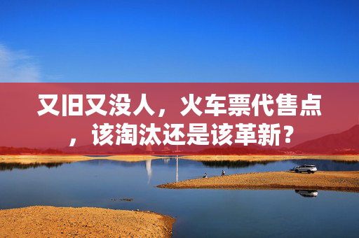 又旧又没人，火车票代售点，该淘汰还是该革新？