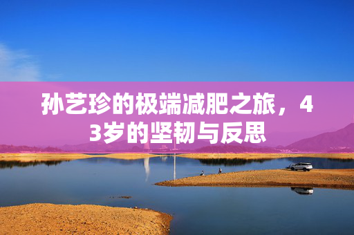 孙艺珍的极端减肥之旅，43岁的坚韧与反思