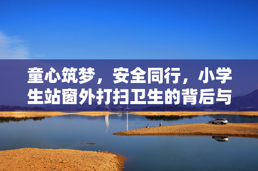 童心筑梦，安全同行，小学生站窗外打扫卫生的背后与当地教育部门的积极回应