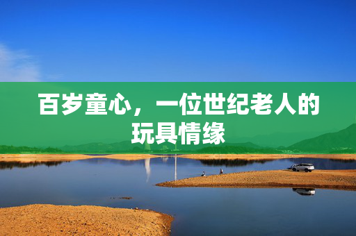 百岁童心，一位世纪老人的玩具情缘