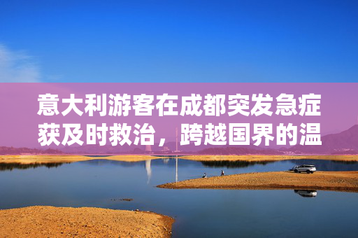 意大利游客在成都突发急症获及时救治，跨越国界的温暖与希望