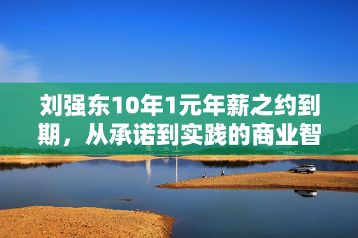 刘强东10年1元年薪之约到期，从承诺到实践的商业智慧与责任担当