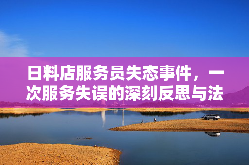 日料店服务员失态事件，一次服务失误的深刻反思与法律警醒