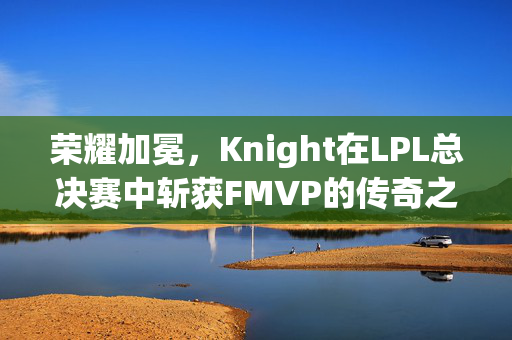 荣耀加冕，Knight在LPL总决赛中斩获FMVP的传奇之旅