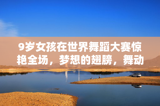 9岁女孩在世界舞蹈大赛惊艳全场，梦想的翅膀，舞动的奇迹