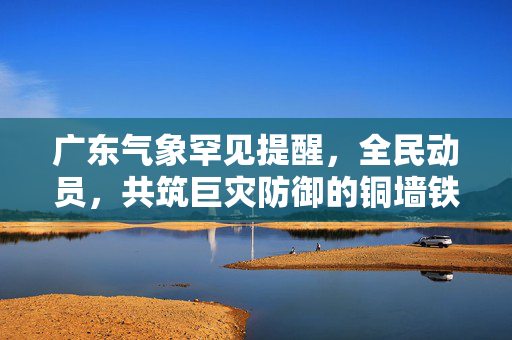 广东气象罕见提醒，全民动员，共筑巨灾防御的铜墙铁壁