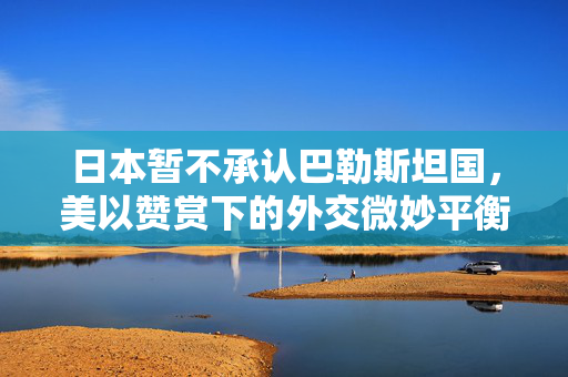 日本暂不承认巴勒斯坦国，美以赞赏下的外交微妙平衡