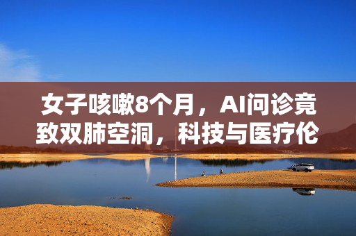 女子咳嗽8个月，AI问诊竟致双肺空洞，科技与医疗伦理的双重反思