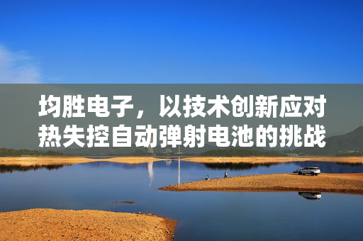 均胜电子，以技术创新应对热失控自动弹射电池的挑战