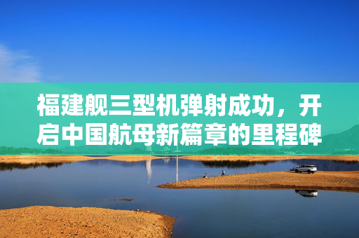 福建舰三型机弹射成功，开启中国航母新篇章的里程碑