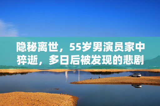 隐秘离世，55岁男演员家中猝逝，多日后被发现的悲剧