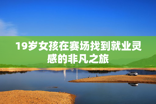 19岁女孩在赛场找到就业灵感的非凡之旅