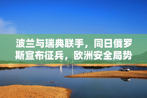 波兰与瑞典联手，同日俄罗斯宣布征兵，欧洲安全局势的微妙变化