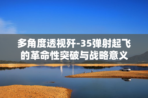 多角度透视歼-35弹射起飞的革命性突破与战略意义