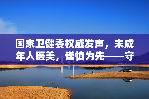国家卫健委权威发声，未成年人医美，谨慎为先——守护青春的纯净与自然