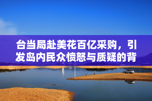 台当局赴美花百亿采购，引发岛内民众愤怒与质疑的背后